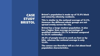 Bristol's population is made up of 13.9% black
and minority ethnicity residents.
This is similar to the national average of 12.5%.
However the different ethnic groups are not
spread evenly across the city.
Bristol has a large student population. It also
has a higher than average percentage of
qualified residents (35.1% in Bristol compared
to 29.5% nationally).
20.2% of people travel to work on foot or by
bike, whereas the national average is only
12.8%.
The census can therefore tell us a lot about local
population characteristics.
 