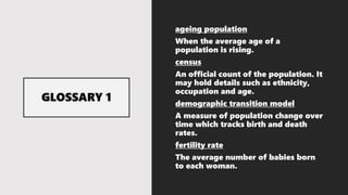 ageing population
When the average age of a
population is rising.
census
An official count of the population. It
may hold details such as ethnicity,
occupation and age.
demographic transition model
A measure of population change over
time which tracks birth and death
rates.
fertility rate
The average number of babies born
to each woman.
 