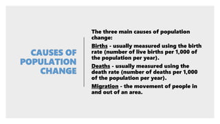 The three main causes of population
change:
Births - usually measured using the birth
rate (number of live births per 1,000 of
the population per year).
Deaths - usually measured using the
death rate (number of deaths per 1,000
of the population per year).
Migration - the movement of people in
and out of an area.
 