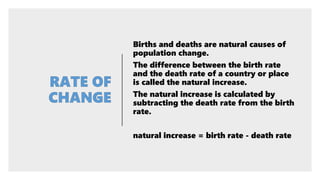 Births and deaths are natural causes of
population change.
The difference between the birth rate
and the death rate of a country or place
is called the natural increase.
The natural increase is calculated by
subtracting the death rate from the birth
rate.
natural increase = birth rate - death rate
 