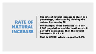 The rate of natural increase is given as a
percentage, calculated by dividing the
natural increase by 10.
For example, if the birth rate is 14 per
1,000 population, and the death rate is 8
per 1000 population, then the natural
increase = 14 - 8 = 6.
That is 6/1000, which is equal to 0.6%.
 