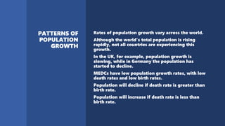 Rates of population growth vary across the world.
Although the world's total population is rising
rapidly, not all countries are experiencing this
growth.
In the UK, for example, population growth is
slowing, while in Germany the population has
started to decline.
MEDCs have low population growth rates, with low
death rates and low birth rates.
Population will decline if death rate is greater than
birth rate.
Population will increase if death rate is less than
birth rate.
 