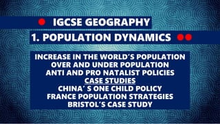 IGCSE GEOGRAPHY
1. POPULATION DYNAMICS
INCREASE IN THE WORLD’S POPULATION
OVER AND UNDER POPULATION
ANTI AND PRO NATALIST POLICIES
CASE STUDIES
CHINA’ S ONE CHILD POLICY
FRANCE POPULATION STRATEGIES
BRISTOL’S CASE STUDY
 