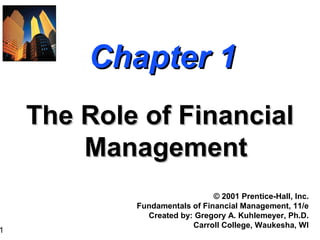 1
Chapter 1Chapter 1
The Role of FinancialThe Role of Financial
ManagementManagement
© 2001 Prentice-Hall, Inc.
Fundamentals of Financial Management, 11/e
Created by: Gregory A. Kuhlemeyer, Ph.D.
Carroll College, Waukesha, WI
 