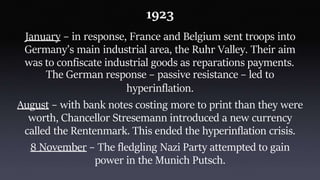 1923
January – in response, France and Belgium sent troops into
Germany’s main industrial area, the Ruhr Valley. Their aim
was to confiscate industrial goods as reparations payments.
The German response – passive resistance – led to
hyperinflation.
August – with bank notes costing more to print than they were
worth, Chancellor Stresemann introduced a new currency
called the Rentenmark. This ended the hyperinflation crisis.
8 November – The fledgling Nazi Party attempted to gain
power in the Munich Putsch.
 