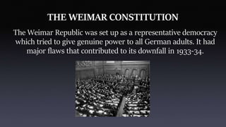 THE WEIMAR CONSTITUTION
The Weimar Republic was set up as a representative democracy
which tried to give genuine power to all German adults. It had
major flaws that contributed to its downfall in 1933-34.
 