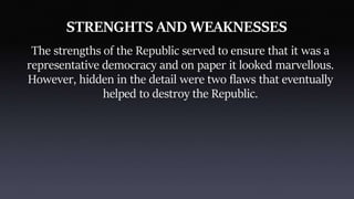 STRENGHTS AND WEAKNESSES
The strengths of the Republic served to ensure that it was a
representative democracy and on paper it looked marvellous.
However, hidden in the detail were two flaws that eventually
helped to destroy the Republic.
 