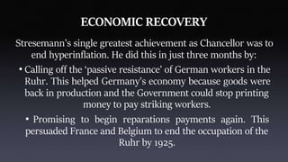 ECONOMIC RECOVERY
Stresemann’s single greatest achievement as Chancellor was to
end hyperinflation. He did this in just three months by:
• Calling off the ‘passive resistance’ of German workers in the
Ruhr. This helped Germany’s economy because goods were
back in production and the Government could stop printing
money to pay striking workers.
• Promising to begin reparations payments again. This
persuaded France and Belgium to end the occupation of the
Ruhr by 1925.
 