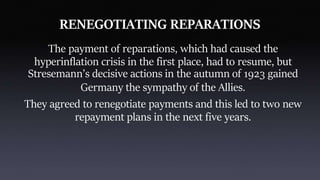 RENEGOTIATING REPARATIONS
The payment of reparations, which had caused the
hyperinflation crisis in the first place, had to resume, but
Stresemann’s decisive actions in the autumn of 1923 gained
Germany the sympathy of the Allies.
They agreed to renegotiate payments and this led to two new
repayment plans in the next five years.
 
