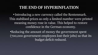 THE END OF HYPERINFLATION
•Introducing a new currency called the Rentenmark.
This stabilised prices as only a limited number were printed
meaning money rose in value. This helped to restore
confidence in the German economy.
•Reducing the amount of money the government spent
(700,000 government employees lost their jobs) so that its
budget deficit reduced.
 