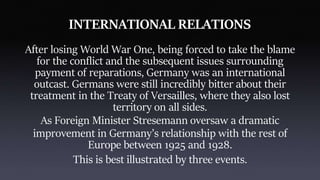 INTERNATIONAL RELATIONS
After losing World War One, being forced to take the blame
for the conflict and the subsequent issues surrounding
payment of reparations, Germany was an international
outcast. Germans were still incredibly bitter about their
treatment in the Treaty of Versailles, where they also lost
territory on all sides.
As Foreign Minister Stresemann oversaw a dramatic
improvement in Germany’s relationship with the rest of
Europe between 1925 and 1928.
This is best illustrated by three events.
 