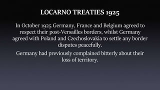LOCARNO TREATIES 1925
In October 1925 Germany, France and Belgium agreed to
respect their post-Versailles borders, whilst Germany
agreed with Poland and Czechoslovakia to settle any border
disputes peacefully.
Germany had previously complained bitterly about their
loss of territory.
 