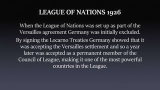 LEAGUE OF NATIONS 1926
When the League of Nations was set up as part of the
Versailles agreement Germany was initially excluded.
By signing the Locarno Treaties Germany showed that it
was accepting the Versailles settlement and so a year
later was accepted as a permanent member of the
Council of League, making it one of the most powerful
countries in the League.
 