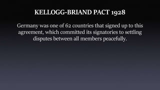 KELLOGG-BRIAND PACT 1928
Germany was one of 62 countries that signed up to this
agreement, which committed its signatories to settling
disputes between all members peacefully.
 