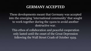 GERMANY ACCEPTED
These developments meant that Germany was accepted
into the emerging ‘international community’ that sought
to work together during the 1920s to avoid another
destructive war.
This ethos of collaboration and peaceful cooperation
only lasted until the onset of the Great Depression
following the Wall Street Crash of October 1929.
 