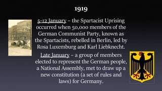 1919
5-12 January – the Spartacist Uprising
occurred when 50,000 members of the
German Communist Party, known as
the Spartacists, rebelled in Berlin, led by
Rosa Luxemburg and Karl Liebknecht.
Late January – a group of members
elected to represent the German people,
a National Assembly, met to draw up a
new constitution (a set of rules and
laws) for Germany.
 