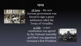 1919
28 June – the new
German government was
forced to sign a peace
settlement called the
Treaty of Versailles.
31 July – a new
constitution was agreed
by the National Assembly
and Ebert was appointed
Germany’s first President.
 