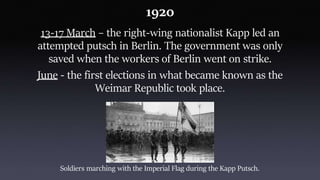 1920
13-17 March – the right-wing nationalist Kapp led an
attempted putsch in Berlin. The government was only
saved when the workers of Berlin went on strike.
June - the first elections in what became known as the
Weimar Republic took place.
Soldiers marching with the Imperial Flag during the Kapp Putsch.
 