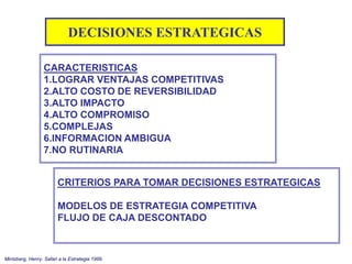 CARACTERISTICAS
1.LOGRAR VENTAJAS COMPETITIVAS
2.ALTO COSTO DE REVERSIBILIDAD
3.ALTO IMPACTO
4.ALTO COMPROMISO
5.COMPLEJAS
6.INFORMACION AMBIGUA
7.NO RUTINARIA
DECISIONES ESTRATEGICAS
Mintzberg, Henry. Safari a la Estrategia 1999.
CRITERIOS PARA TOMAR DECISIONES ESTRATEGICAS
MODELOS DE ESTRATEGIA COMPETITIVA
FLUJO DE CAJA DESCONTADO
 