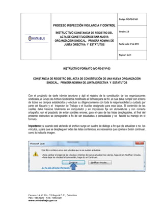 PROCESO INSPECCIÓN VIGILANCIA Y CONTROL
INSTRUCTIVO CONSTANCIA DE REGISTRO DEL
ACTA DE CONSTITUCIÓN DE UNA NUEVA
ORGANIZACIÓN SINDICAL, PRIMERA NOMINA DE
JUNTA DIRECTIVA Y ESTATUTOS
Código: IVC-PD-07-I-01
Versión: 2.0
Fecha: Julio 27 de 2015
Página 1 de 31
Carrera 14 Nº 99 - 33 Bogotá D.C., Colombia
PBX: 4893900 - FAX: 4893100
www.mintrabajo.gov.co
INSTRUCTIVO FORMATO IVC-PD-07-F-03
CONSTANCIA DE REGISTRO DEL ACTA DE CONSTITUCIÓN DE UNA NUEVA ORGANIZACIÓN
SINDICAL, PRIMERA NOMINA DE JUNTA DIRECTIVA Y ESTATUTOS
Con el propósito de darle trámite oportuno y ágil el registro de la constitución de las organizaciones
sindicales, el Grupo de Archivo Sindical ha modificado el formato para tal fin, el cual debe cumplir con el lleno
de todos los campos establecidos y efectuar su diligenciamiento con toda la responsabilidad y cuidado por
parte del Usuario y el Inspector de Trabajo o el Auxiliar designado para esta labor. El contenido de las
casillas debe hacerse totalmente en computador y en mayúscula fija sin abreviaturas y con correcta
ortografía, con el propósito de evitar posibles errores; para el caso de las listas desplegables, al final del
presente instructivo se consignarán a fin de ser estudiadas o consultadas y se facilite su manejo en el
formato.
Importante: si cuando esté abriendo el archivo surge un cuadro de diálogo a fin que de actualizar o no los
vínculos, y para que se desplieguen todas las listas contenidas, es necesarios que oprima el botón continuar,
como lo indica la imagen.
 