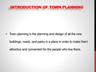 INTRODUCTION OF TOWN PLANNING
• Town planning is the planning and design of all the new
buildings, roads, and parks in a place in order to make them
attractive and convenient for the people who live there.
 