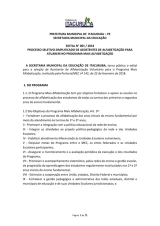 Página 1 de 九
PREFEITURA MUNICIPAL DE ITACURUBA – PE
SECRETARIA MUNICIPAL DA EDUCAÇÃO
EDITAL N° 001 / 2018
PROCESSO SELETIVO SIMPLIFICADO DE ASSISTENTES DE ALFABETIZAÇÃO PARA
ATUAREM NO PROGRAMA MAIS ALFABETIZAÇÃO
A SECRETARIA MUNICIPAL DA EDUCAÇÃO DE ITACURUBA, torna público o edital
para a seleção de Assistente de Alfabetização Voluntário para o Programa Mais
Alfabetização, instituído pela Portaria/MEC nº 142, de 22 de fevereiro de 2018.
1. DO PROGRAMA
1.1. O Programa Mais Alfabetização tem por objetivo fortalecer e apoiar as escolas no
processo de alfabetização dos estudantes de todas as turmas dos primeiros e segundos
anos do ensino fundamental.
1.2 São Objetivos do Programa Mais Alfabetização, Art. 3º:
I - Fortalecer o processo de alfabetização dos anos iniciais do ensino fundamental por
meio do atendimento às turmas de 1º e 2º anos;
II - Promover a integração com a política educacional da rede de ensino;
III - Integrar as atividades ao projeto político-pedagógico da rede e das Unidades
Escolares;
IV - Viabilizar atendimento diferenciado às Unidades Escolares vulneráveis;
V - Estipular metas do Programa entre o MEC, os entes federados e as Unidades
Escolares participantes;
VI - Assegurar o monitoramento e a avaliação periódica da execução e dos resultados
do Programa;
VII - Promover o acompanhamento sistemático, pelas redes de ensino e gestão escolar,
da progressão da aprendizagem dos estudantes regularmente matriculados nos 1º e 2º
anos iniciais do ensino fundamental;
VIII - Estimular a cooperação entre União, estados, Distrito Federal e municípios;
IX - Fortalecer a gestão pedagógica e administrativa das redes estaduais, distrital e
municipais de educação e de suas Unidades Escolares jurisdicionadas; e.
 