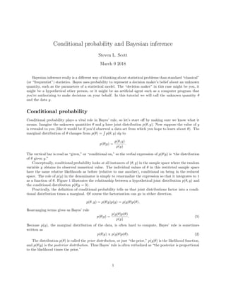 Conditional probability and Bayesian inference
Steven L. Scott
March 9 2018
Bayesian inference really is a diﬀerent way of thinking about statistical problems than standard “classical”
(or “frequentist”) statistics. Bayes uses probability to represent a decision maker’s belief about an unknown
quantity, such as the parameters of a statistical model. The “decision maker” in this case might be you, it
might be a hypothetical other person, or it might be an artiﬁcial agent such as a computer program that
you’re authorizing to make decisions on your behalf. In this tutorial we will call the unknown quantity θ
and the data y.
Conditional probability
Conditional probability plays a vital role in Bayes’ rule, so let’s start oﬀ by making sure we know what it
means. Imagine the unknown quantities θ and y have joint distribution p(θ, y). Now suppose the value of y
is revealed to you (like it would be if you’d observed a data set from which you hope to learn about θ). The
marginal distribution of θ changes from p(θ) = p(θ, y) dy to
p(θ|y) =
p(θ, y)
p(y)
.
The vertical bar is read as “given,” or “conditional on,” so the verbal expression of p(θ|y) is “the distribution
of θ given y.”
Conceptually, conditional probability looks at all instances of (θ, y) in the sample space where the random
variable y obtains its observed numerical value. The individual values of θ in this restricted sample space
have the same relative likelihoods as before (relative to one another), conditional on being in the reduced
space. The role of p(y) in the denominator is simply to renormalize the expression so that it integrates to 1
as a function of θ. Figure 1 illustrates the relationship between a hypothetical joint distribution p(θ, y) and
the conditional distribution p(θ|y = 3).
Practically, the deﬁnition of conditional probability tells us that joint distributions factor into a condi-
tional distribution times a marginal. Of course the factorization can go in either direction.
p(θ, y) = p(θ|y)p(y) = p(y|θ)p(θ).
Rearranging terms gives us Bayes’ rule
p(θ|y) =
p(y|θ)p(θ)
p(y)
. (1)
Because p(y), the marginal distribution of the data, is often hard to compute, Bayes’ rule is sometimes
written as
p(θ|y) ∝ p(y|θ)p(θ). (2)
The distribution p(θ) is called the prior distribution, or just “the prior,” p(y|θ) is the likelihood function,
and p(θ|y) is the posterior distribution. Thus Bayes’ rule is often verbalized as “the posterior is proportional
to the likelihood times the prior.”
1
 