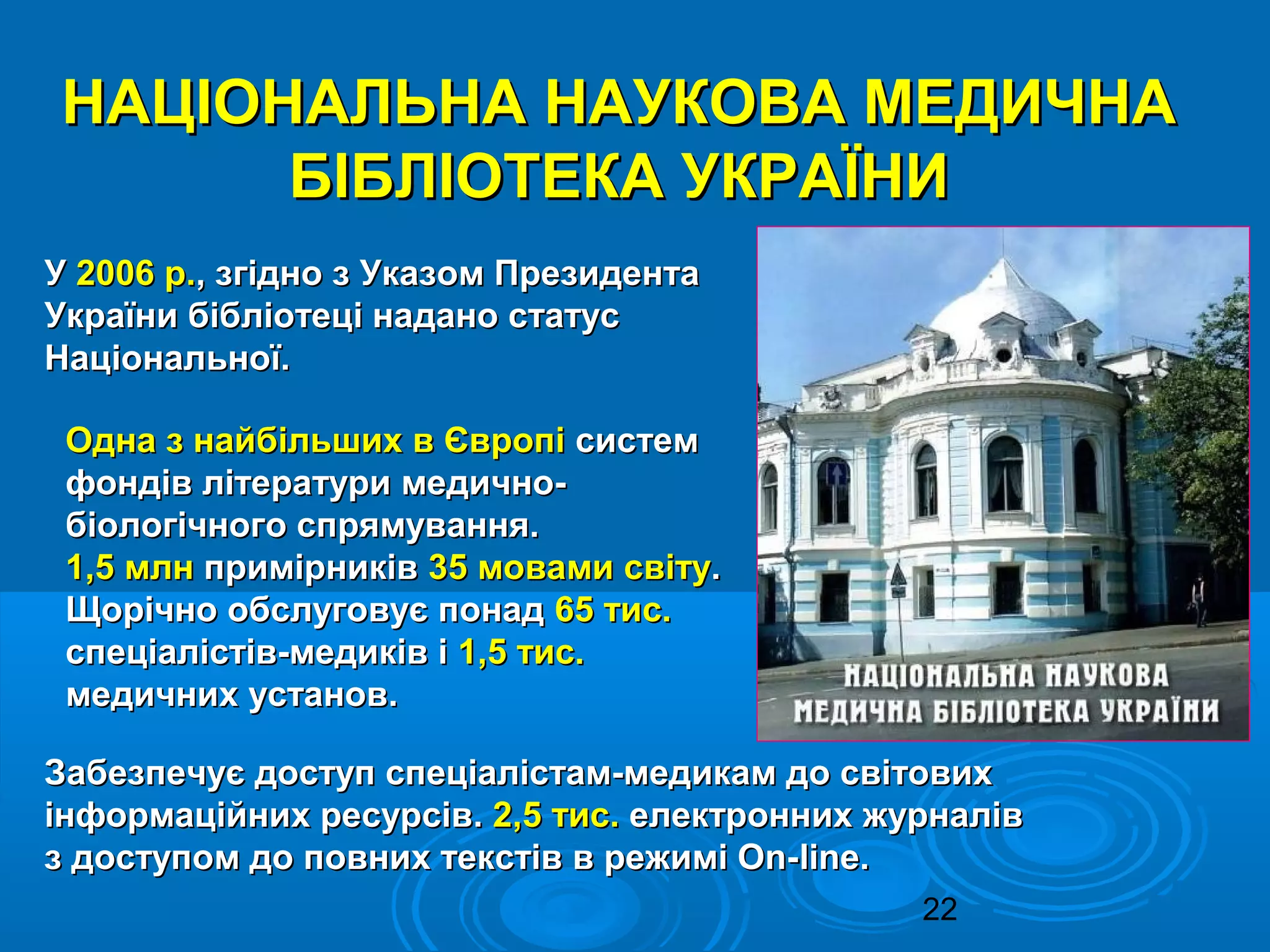 22
НАЦІОНАЛЬНА НАУКОВА МЕДИЧНАНАЦІОНАЛЬНА НАУКОВА МЕДИЧНА
БІБЛІОТЕКА УКРАЇНИБІБЛІОТЕКА УКРАЇНИ
УУ 2006 р.2006 р., згідно з Указом Президента, згідно з Указом Президента
України бібліотеці надано статусУкраїни бібліотеці надано статус
Національної.Національної.
Одна з найбільших в ЄвропіОдна з найбільших в Європі системсистем
фондів літератури медично-фондів літератури медично-
біологічного спрямування.біологічного спрямування.
1,5 млн1,5 млн примірниківпримірників 35 мовами світу35 мовами світу..
Щорічно обслуговує понадЩорічно обслуговує понад 65 тис.65 тис.
спеціалістів-медиків іспеціалістів-медиків і 1,5 тис.1,5 тис.
медичних установ.медичних установ.
Забезпечує доступ спеціалістам-медикам до світовихЗабезпечує доступ спеціалістам-медикам до світових
інформаційних ресурсів.інформаційних ресурсів. 2,5 тис.2,5 тис. електронних журналівелектронних журналів
з доступом до повних текстів в режимі On-з доступом до повних текстів в режимі On-lineline..
 