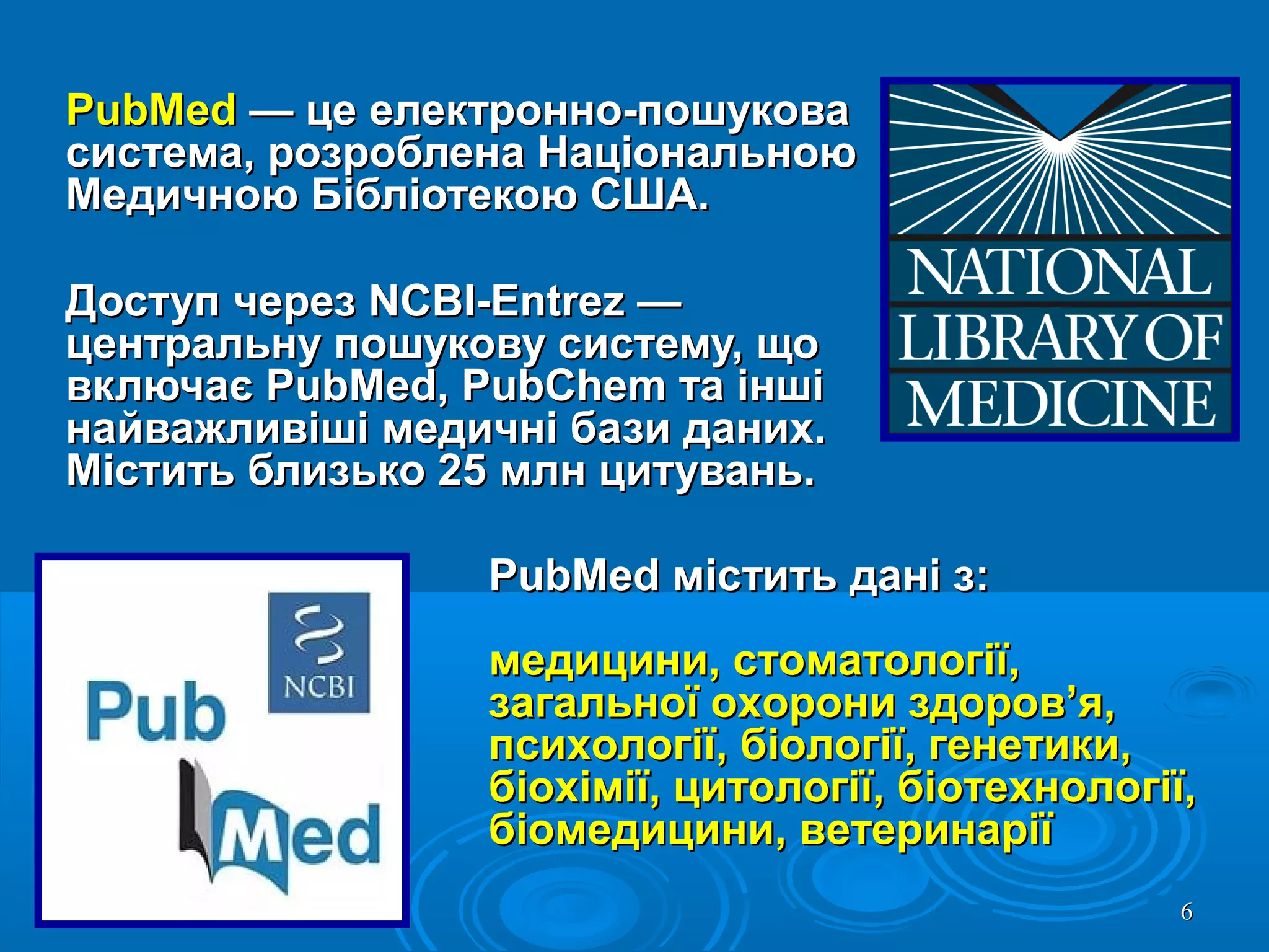 66
PubMedPubMed — це електронно-пошукова— це електронно-пошукова
система, розроблена Національноюсистема, розроблена Національною
Медичною Бібліотекою США.Медичною Бібліотекою США.
Доступ через NCBI-Entrez —Доступ через NCBI-Entrez —
центральну пошукову систему, щоцентральну пошукову систему, що
включає PubMed, PubChem та іншівключає PubMed, PubChem та інші
найважливіші медичні бази даних.найважливіші медичні бази даних.
Містить близько 25 млн цитувань.Містить близько 25 млн цитувань.
PubMed містить дані з:PubMed містить дані з:
медицини, стоматології,медицини, стоматології,
загальної охорони здоров’я,загальної охорони здоров’я,
психології, біології, генетики,психології, біології, генетики,
біохімії, цитології, біотехнології,біохімії, цитології, біотехнології,
біомедицини, ветеринаріїбіомедицини, ветеринарії
 