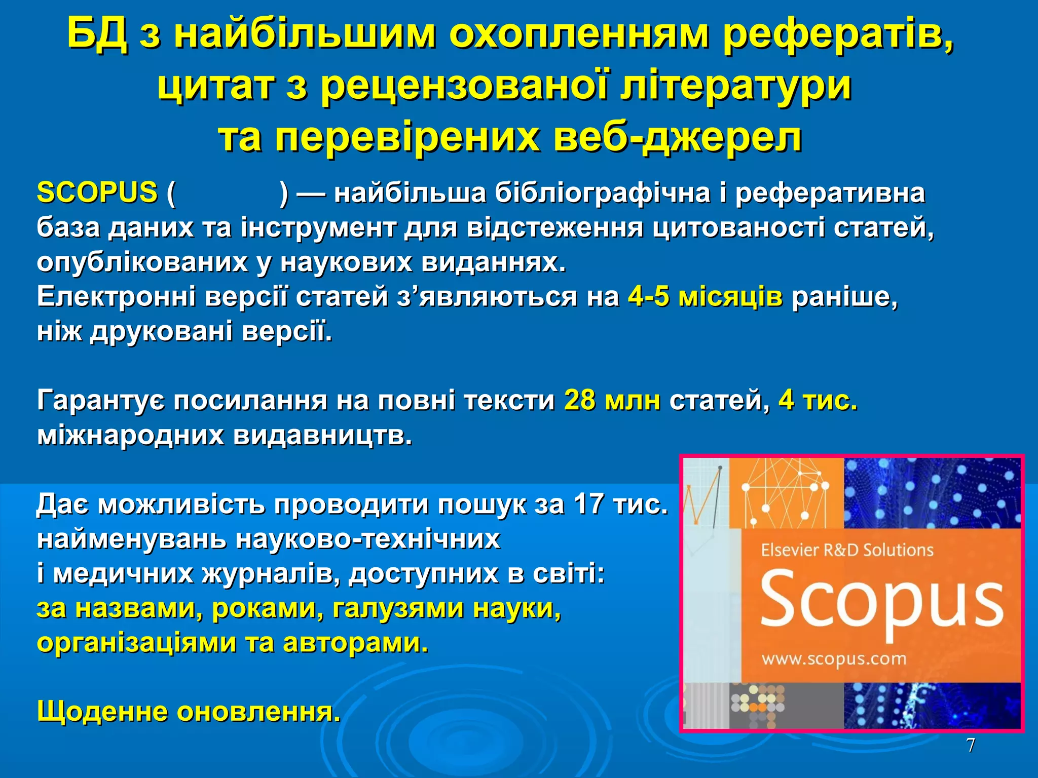 77
БД з найбільшим охопленням рефератів,БД з найбільшим охопленням рефератів,
цитат з рецензованої літературицитат з рецензованої літератури
та перевірених веб-джерелта перевірених веб-джерел
SCOPUSSCOPUS (( )) — найбільша бібліографічна і реферативна— найбільша бібліографічна і реферативна
база даних та інструмент для відстеження цитованості статей,база даних та інструмент для відстеження цитованості статей,
опублікованих у наукових виданнях.опублікованих у наукових виданнях.
Електронні версії статей з’являютьсяЕлектронні версії статей з’являються нана 4-5 місяців4-5 місяців раніше,раніше,
ніжніж друковані версії.друковані версії.
Гарантує посилання на повні текстиГарантує посилання на повні тексти 28 млн28 млн статей,статей, 4 тис.4 тис.
міжнародних видавництв.міжнародних видавництв.
Дає можливість проводити пошук за 17 тис.Дає можливість проводити пошук за 17 тис.
найменувань науково-технічнихнайменувань науково-технічних
і медичних журналів, доступних в світі:і медичних журналів, доступних в світі:
заза назвами, роками, галузями науки,назвами, роками, галузями науки,
організаціями та авторами.організаціями та авторами.
Щоденне оновлення.Щоденне оновлення.
 