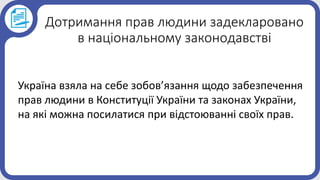 Дотримання прав людини задекларовано
в національному законодавстві
Україна взяла на себе зобов’язання щодо забезпечення
прав людини в Конституції України та законах України,
на які можна посилатися при відстоюванні своїх прав.
 