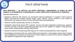 Носії обов’язків
Носії обов’язків — це суб’єкти, що мають обов’язки і відповідають за повагу до прав
людини, їх затвердження та дотримання, а також зобов’язані не допускати їх порушень.
Носіями обов’язків є:
• державні суб’єкти або органи, що виконують функції держави чи надають певні послуги
(уряд, міністерства, місцеві органи влади, суди, поліція, школи, вчителі та всі особи чи
організації, що надають певні послуги або діють від імені держави),
• приватні особи (наприклад, батьки чи опікуни),
• неурядові організації (якщо ОГС надають послуги від імені держави (наприклад, медичні
послуги, догляд за дітьми, домашню допомогу для літніх людей чи людей з інвалідністю),
вони стають первинними носіями обов’язків),
• приватні компанії (наприклад роботодавці, які повинні дотримуватись прав людини),
• міжнародні установи (іноді до носіїв обов’язків відносять і міжнародні організації, мандат
яких передбачає контроль за захистом усіх прав людини, оскільки вони мають повідомляти
про відомі їм порушення прав людини).
 