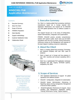 CASE REFERENCE: WINDCHILL PLM Application Maintenance
1
Our Client is a leading global food processing machinery
manufacturer based out in Europe required 24x7
Application Maintenance and Support for its Windchill
10.2 PLM global operations from an offshore Location in
India.
The Support focuses are in the areas of Configuration,
System Administration, Integration and Customization.
ITERON’s Windchill practice provides comprehensive
solution with superior quality. Quick ramp ups and talent
acquisitions were the key to success. Strong Governance,
continuous reviews by the Management and expertise of
the team helped in building a long term relationship.
1. Executive Summary
2. About the Client
3. Scope of Services
 Client is a leading global food processing Technology
and Solutions Company with over 100+ years of
existence
 Client is based out in Europe and has presence in
over 100+ countries and turnover exceeding USD $
2.5b
 Client has a sophisticated PLM application landscape
integrated with SAP, Cognos, AUTOCAD systems,
Unigraphics, NX, WGM
Contents
1 Executive Summary
2 About the Client
3 Scope of Services
4 ITERON's Proposition
5 Client Benefits
6 Support methodology
7 Customer Satisfaction Index
8 Collaboration Model
ISSUE 112 03.2015
 24x7 Application Maintenance & Support for global
operations from Offshore location
 Windchill Configuration, Integration & Customization
 Windchill System Administration (Monitoring &
Reporting, Queue and log management, Management
of Servers & Patch updates)
 Windchill Application Maintenance & Support (Issue
handling, User Maintenance, Application Testing,
Training, Performance Tuning, Cognos Support)
WINDCHILL PLM
Application Maintenance
Client present in over
140 Countries with
10,000 employees
ITERON’s Team provides
Services co-locating
with the Client Offshore
team for Windchill 10.2
configuration,
integration,
Customization and
System Administration
Reference:
Food Processing
Technology solution
Company
 