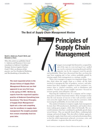 www.scmr.com Ten Classics from Supply Chain Management Review 3
David L. Anderson, Frank F. Britt, and
Donavon J. Favre
When this article was published, David
L. Anderson and Donavon J. Favre were
consultants in Andersen Consulting’s
Strategic Services Logistics Practice.
Frank F. Britt, an alumnus of that
practice, was Vice President of Marketing
and Merchandising at Streamline Inc.
The most requested article in the
10-year history of Supply Chain
Management Review was one that
appeared in our very first issue
in the spring of 1997. Written by
experts from the respected Logistics
practice of Andersen Consulting (now
Accenture),“The Seven Principles
of Supply Chain Management,”
layed out a clear and compelling
case for excellence in supply chain
management.The insights provided
here remain remarkably fresh ten
years later.
M
anagers increasingly ﬁnd themselves assigned the
role of the rope in a very real tug of war—pulled
one way by customers’mounting demands and the
opposite way by the company’s need for growth
and proﬁtability. Many have discovered that they can keep the
rope from snapping and, in fact, achieve proﬁtable growth by
treating supply chain management as a strategic variable.
These savvy managers recognize two important things. First,
they think about the supply chain as a whole—all the links
involved in managing the ﬂow of products, services, and infor-
mation from their suppliers’ suppliers to their customers’ cus-
tomers (that is, channel customers, such as distributors and
retailers). Second, they pursue tangible outcomes—focused on
revenue growth, asset utilization, and cost.
Rejecting the traditional view of a company and its compo-
nent parts as distinct functional entities, these managers realize
that the real measure of success is how well activities coordi-
nate across the supply chain to create value for customers, while
increasing the proﬁtability of every link in the chain.
Our analysis of initiatives to improve supply chain management
by more than 100 manufacturers, distributors, and retailers shows
many making great progress, while others fail dismally. The suc-
cessful initiatives that have contributed to proﬁtable growth share
several themes. They are typically broad efforts, combining both
strategic and tactical change. They also reﬂect a holistic approach,
viewing the supply chain from end to end and orchestrating efforts
so that the whole improvement achieved—in revenue, costs, and
asset utilization—is greater than the sum of its parts.
000010101010101010100010
01010010010101010010101010101
01010100101010000101010101010101
001010101001000100
ANNIVERSARY ISSUE
The Best of Supply Chain Management Review
7
Principles of
Supply Chain
Management
The
VISION EXECUTION PROGRESS FUNDAMENTALS TECHNOLOGY
 