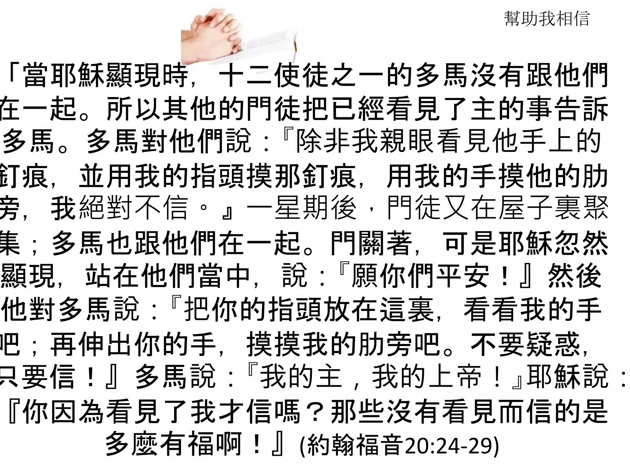幫助我相信
「當耶穌顯現時，十二使徒之一的多馬沒有跟他們
在一起。所以其他的門徒把已經看見了主的事告訴
多馬。多馬對他們說：『除非我親眼看見他手上的
釘痕，並用我的指頭摸那釘痕，用我的手摸他的肋
旁，我絕對不信。』一星期後，門徒又在屋子裏聚
集；多馬也跟他們在一起。門關著，可是耶穌忽然
顯現，站在他們當中，說：『願你們平安！』然後
他對多馬說：『把你的指頭放在這裏，看看我的手
吧；再伸出你的手，摸摸我的肋旁吧。不要疑惑，
只要信！』多馬說：『我的主，我的上帝！』耶穌說：
『你因為看見了我才信嗎？那些沒有看見而信的是
多麼有福啊！』(約翰福音20:24-29)
 