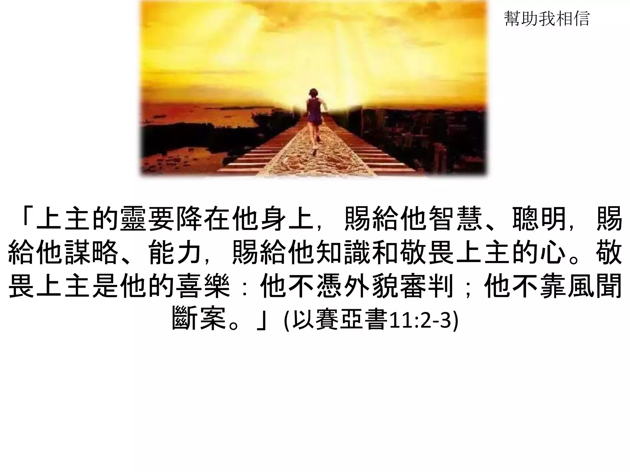 幫助我相信
「上主的靈要降在他身上，賜給他智慧、聰明，賜
給他謀略、能力，賜給他知識和敬畏上主的心。敬
畏上主是他的喜樂：他不憑外貌審判；他不靠風聞
斷案。」(以賽亞書11:2-3)
 