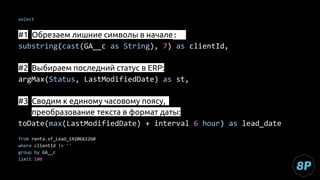select
#1 Обрезаем лишние символы в начале:
substring(cast(GA__c as String), 7) as clientId,
#2 Выбираем последний статус в ERP:
argMax(Status, LastModifiedDate) as st,
#3 Сводим к единому часовому поясу,
#1 преобразование текста в формат даты:
toDate(max(LastModifiedDate) + interval 6 hour) as lead_date
from renta.sf_Lead_1420662260
where clientId != ''
group by GA__c
limit 100
 