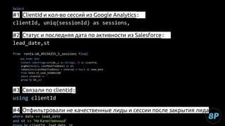 Select
#1 СlientId и кол-во сессий из Google Analytics:
clientId, uniq(sessionId) as sessions,
#2 Cтатус и последняя дата по активности из Salesforce:
lead_date,st
from renta.UA_49334255_5_sessions final
any inner join
(select substring(cast(GA__c as String), 7) as clientId,
argMax(Status, LastModifiedDate) as st,
toDate(max(LastModifiedDate) + interval 6 hour) as lead_date
from renta.sf_Lead_1420662260
where clientId != ''
group by GA__c)
#3 Связали по clientid:
using clientId
#4 Отфильтровали не качественные лиды и сессии после закрытия лида
where date <= lead_date
and st <> 'Не Качественный'
 