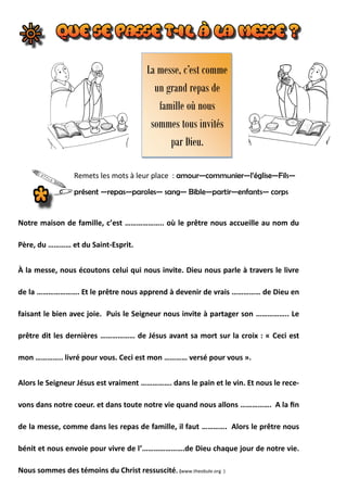 Remets les mots à leur place : amour—communier—l’église—Fils—
présent —repas—paroles— sang— Bible—partir—enfants— corps
La messe, c’est comme
un grand repas de
famille où nous
sommes tous invités
par Dieu.
Notre maison de famille, c’est ……………….. où le prêtre nous accueille au nom du
Père, du ………… et du Saint-Esprit.
À la messe, nous écoutons celui qui nous invite. Dieu nous parle à travers le livre
de la …………………. Et le prêtre nous apprend à devenir de vrais …………… de Dieu en
faisant le bien avec joie. Puis le Seigneur nous invite à partager son …………….. Le
prêtre dit les dernières ……………… de Jésus avant sa mort sur la croix : « Ceci est
mon ………….. livré pour vous. Ceci est mon ………… versé pour vous ».
Alors le Seigneur Jésus est vraiment ……………. dans le pain et le vin. Et nous le rece-
vons dans notre coeur. et dans toute notre vie quand nous allons ……………. A la fin
de la messe, comme dans les repas de famille, il faut …………. Alors le prêtre nous
bénit et nous envoie pour vivre de l’………………….de Dieu chaque jour de notre vie.
Nous sommes des témoins du Christ ressuscité. (www.theobule.org )
 