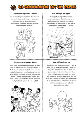 Tu partages le pain de l’amitié
Un repas est toujours important, d’abord pour
se nourrir et donner des forces à son corps.
Mais aussi pour se rassembler, parler,
se donner des nouvelles, se réjouir de passer
un bon moment ensemble.
Jésus partage des repas
Jésus a partagé un grand nombre de
repas. Ce sont autant d’occasion pour lui de
parler de qui il est et qui est Dieu. Il aime
participer à la vie des hommes et, pour aller à
leur rencontre, il n'hésite pas à s'asseoir
à leur table.
Jésus donne à manger à tous
Jésus et ses disciples partent en barque, à l'écart,
dans un endroit isolé pour se reposer un peu. La
foule les voit s'éloigner et décide de les devancer
et d'aller les attendre sur le lieu d'arrivée. Le soir
venu, la foule est toujours là. Jésus décide de leur
donner à manger. Avec cinq pains et deux pois-
sons, il arrive à nourrir tout le monde. (récit de la
multiplication des pains selon Jean 6, 1-13)
Jésus est le pain de vie
Jésus dit aux juifs qui le questionnent : « Moi, je
suis le pain de la vie. Celui qui vient à moi n’aura
plus jamais faim; celui qui croit en moi n’aura
plus jamais soif ». Le pain et l’eau sont deux
choses indispensables pour vivre, sans cette
nourriture nous perdrions la vie ! Jésus veut dire
que Dieu l’a envoyé sur la terre pour nous donner
la vie qui vient de Dieu, car comme sans pain il
est impossible de vivre, sans le Christ
(récit selon Jean 6, 35).
 