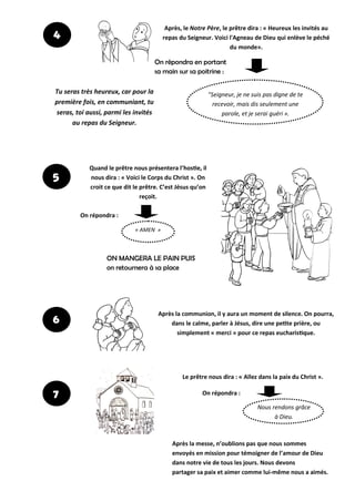 Après la communion, il y aura un moment de silence. On pourra,
dans le calme, parler à Jésus, dire une petite prière, ou
simplement « merci » pour ce repas eucharistique.
Le prêtre nous dira : « Allez dans la paix du Christ ».
Quand le prêtre nous présentera l’hostie, il
nous dira : « Voici le Corps du Christ ». On
croit ce que dit le prêtre. C’est Jésus qu’on
reçoit.
« AMEN »
4
Après, le Notre Père, le prêtre dira : « Heureux les invités au
repas du Seigneur. Voici l'Agneau de Dieu qui enlève le péché
du monde».
"Seigneur, je ne suis pas digne de te
recevoir, mais dis seulement une
parole, et je serai guéri ».
Tu seras très heureux, car pour la
première fois, en communiant, tu
seras, toi aussi, parmi les invités
au repas du Seigneur.
On répondra en portant
sa main sur sa poitrine :
On répondra :
ON MANGERA LE PAIN PUIS
on retournera à sa place
Après la messe, n’oublions pas que nous sommes
envoyés en mission pour témoigner de l’amour de Dieu
dans notre vie de tous les jours. Nous devons
partager sa paix et aimer comme lui-même nous a aimés.
Nous rendons grâce
à Dieu.
On répondra :
5
6
7
 