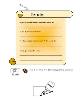 Le jour où je communie pour la première fois est le :
……………………………………………………………………………………………………
Ce jour là, j’irai à la messe avec :
……………………………………………………………………………………………………
Tu es heureux de communier, essaie de dire pourquoi :
……………………………………………………………………………………………………
Ecris ce que tu veux dire à Jésus :
……………………………………………………………………………………………………
………………………………………………………………………………………………………
Mes notes
Colle ici une photo de ta bannière de première communion
 