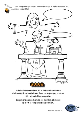 La résurrection de Jésus est le fondement de la foi
chrétienne. Pour les chrétiens, Dieu veut que tout homme,
à la suite de Jésus, ressuscité.
Lors de chaque eucharistie, les chrétiens célèbrent
la mort et la résurrection du Christ.
Ecris une parole que Jésus a prononcée et que le prêtre prononce à la
messe aujourd’hui
Réalisation www.kt42.fr
 