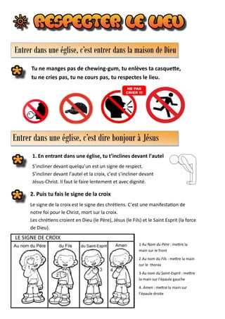 Tu ne manges pas de chewing-gum, tu enlèves ta casquette,
tu ne cries pas, tu ne cours pas, tu respectes le lieu.
Entrer dans une église, c’est entrer dans la maison de Dieu
Entrer dans une église, c’est dire bonjour à Jésus
1. En entrant dans une église, tu t’inclines devant l’autel
S’incliner devant quelqu’un est un signe de respect.
S’incliner devant l’autel et la croix, c’est s’incliner devant
Jésus-Christ. Il faut le faire lentement et avec dignité.
1 Au Nom du Père : mettre la
main sur le front
2 Au nom du Fils : mettre la main
sur le thorax
3 Au nom du Saint-Esprit : mettre
la main sur l’épaule gauche
4. Amen : mettre la main sur
l’épaule droite
2. Puis tu fais le signe de la croix
Le signe de la croix est le signe des chrétiens. C’est une manifestation de
notre foi pour le Christ, mort sur la croix.
Les chrétiens croient en Dieu (le Père), Jésus (le Fils) et le Saint Esprit (la force
de Dieu).
 