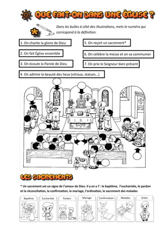 Dans les bulles à côté des illustrations, mets le numéro qui
correspond à la définition.
5. On reçoit un sacrement*
2. On fait Église ensemble
1. On chante la gloire de Dieu
6. On célèbre la messe et on va communier
3. On écoute la Parole de Dieu
4. On admire la beauté des lieux (vitraux, statues…)
7. On prie le Seigneur bien présent
* Un sacrement est un signe de l’amour de Dieu. Il y en a 7 : le baptême, l’eucharistie, le pardon
et la réconciliation, la confirmation, le mariage, l’ordination, le sacrement des malades
Baptême Eucharistie Pardon Mariage Confirmation Malades Ordre
 