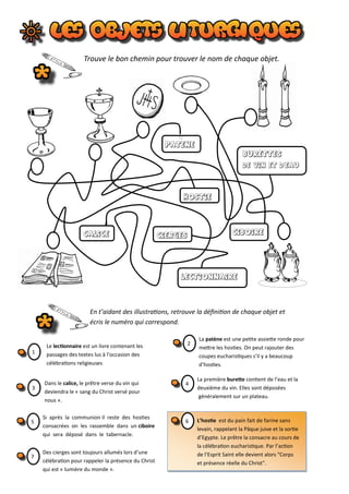 Le lectionnaire est un livre contenant les
passages des textes lus à l'occasion des
célébrations religieuses
calice ciboire
hostie
patene
BuretteS
de vin et d‘eau
CIERGES
LECTIONNAIRE
En t’aidant des illustrations, retrouve la définition de chaque objet et
écris le numéro qui correspond.
1
La patène est une petite assiette ronde pour
mettre les hosties. On peut rajouter des
coupes eucharistiques s’il y a beaucoup
d’hosties.
2
Dans le calice, le prêtre verse du vin qui
deviendra le « sang du Christ versé pour
nous ».
3
La première burette contient de l’eau et la
deuxième du vin. Elles sont déposées
généralement sur un plateau.
4
Si après la communion il reste des hosties
consacrées on les rassemble dans un ciboire
qui sera déposé dans le tabernacle.
5 L’hostie est du pain fait de farine sans
levain, rappelant la Pâque juive et la sortie
d’Egypte. Le prêtre la consacre au cours de
la célébration eucharistique. Par l’action
de l’Esprit Saint elle devient alors "Corps
et présence réelle du Christ".
6
Des cierges sont toujours allumés lors d’une
célébration pour rappeler la présence du Christ
qui est « lumière du monde ».
7
Trouve le bon chemin pour trouver le nom de chaque objet.
 