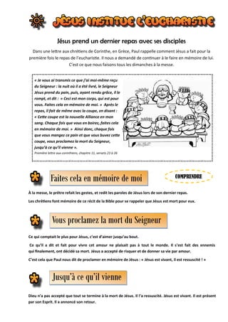 Jésus prend un dernier repas avec ses disciples
Dans une lettre aux chrétiens de Corinthe, en Grèce, Paul rappelle comment Jésus a fait pour la
première fois le repas de l’eucharistie. Il nous a demandé de continuer à le faire en mémoire de lui.
C’est ce que nous faisons tous les dimanches à la messe.
« Je vous ai transmis ce que j’ai moi-même reçu
du Seigneur : la nuit où il a été livré, le Seigneur
Jésus prend du pain, puis, ayant rendu grâce, il le
rompt, et dit : « Ceci est mon corps, qui est pour
vous. Faites cela en mémoire de moi. » Après le
repas, il fait de même avec la coupe, en disant :
« Cette coupe est la nouvelle Alliance en mon
sang. Chaque fois que vous en boirez, faites cela
en mémoire de moi. » Ainsi donc, chaque fois
que vous mangez ce pain et que vous buvez cette
coupe, vous proclamez la mort du Seigneur,
jusqu’à ce qu’il vienne ».
Première lettre aux corinthiens, chapitre 11, versets 23 à 26
Vous proclamez la mort du Seigneur
Faites cela en mémoire de moi
À la messe, le prêtre refait les gestes, et redit les paroles de Jésus lors de son dernier repas.
Les chrétiens font mémoire de ce récit de la Bible pour se rappeler que Jésus est mort pour eux.
Jusqu’à ce qu’il vienne
Ce qui comptait le plus pour Jésus, c’est d’aimer jusqu’au bout.
Ce qu’il a dit et fait pour vivre cet amour ne plaisait pas à tout le monde. Il s’est fait des ennemis
qui finalement, ont décidé sa mort. Jésus a accepté de risquer et de donner sa vie par amour.
C’est cela que Paul nous dit de proclamer en mémoire de Jésus : « Jésus est vivant, il est ressuscité ! »
Dieu n’a pas accepté que tout se termine à la mort de Jésus. Il l’a ressuscité. Jésus est vivant. Il est présent
par son Esprit. Il a annoncé son retour.
COMPRENDRE
 