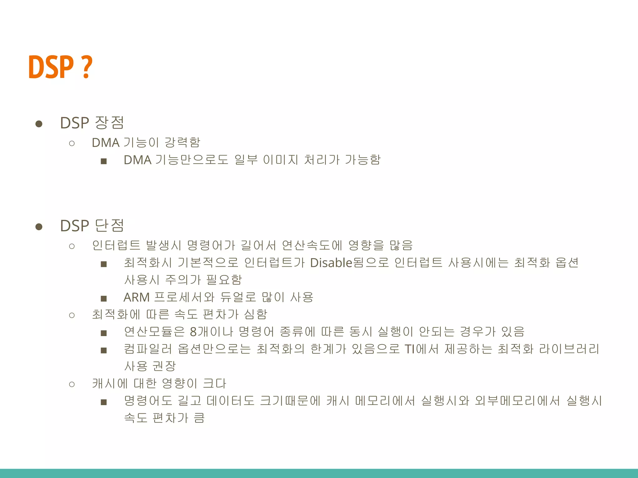 DSP ?
● DSP 단점
○ 인터럽트 발생시 명령어가 길어서 연산속도에 영향을 많음
■ 최적화시 기본적으로 인터럽트가 Disable됨으로 인터럽트 사용시에는 최적화 옵션
사용시 주의가 필요함
■ ARM 프로세서와 듀얼로 많이 사용
○ 최적화에 따른 속도 편차가 심함
■ 연산모듈은 8개이나 명령어 종류에 따른 동시 실행이 안되는 경우가 있음
■ 컴파일러 옵션만으로는 최적화의 한계가 있음으로 TI에서 제공하는 최적화 라이브러리
사용 권장
○ 캐시에 대한 영향이 크다
■ 명령어도 길고 데이터도 크기때문에 캐시 메모리에서 실행시와 외부메모리에서 실행시
속도 편차가 큼
● DSP 장점
○ DMA 기능이 강력함
■ DMA 기능만으로도 일부 이미지 처리가 가능함
 