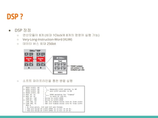 DSP ?
● DSP 장점
○ 연산모듈이 8개 (최대 1Clock에 8개의 명령어 실행 가능)
○ Very-Long-Instruction-Word (VLIW)
○ 데이터 버스 최대 256bit
○ 소프트 파이프라인을 통한 병렬 실행
 