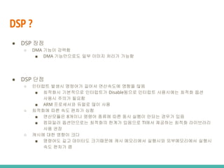 DSP ?
● DSP 단점
○ 인터럽트 발생시 명령어가 길어서 연산속도에 영향을 많음
■ 최적화시 기본적으로 인터럽트가 Disable됨으로 인터럽트 사용시에는 최적화 옵션
사용시 주의가 필요함
■ ARM 프로세서와 듀얼로 많이 사용
○ 최적화에 따른 속도 편차가 심함
■ 연산모듈은 8개이나 명령어 종류에 따른 동시 실행이 안되는 경우가 있음
■ 컴파일러 옵션만으로는 최적화의 한계가 있음으로 TI에서 제공하는 최적화 라이브러리
사용 권장
○ 캐시에 대한 영향이 크다
■ 명령어도 길고 데이터도 크기때문에 캐시 메모리에서 실행시와 외부메모리에서 실행시
속도 편차가 큼
● DSP 장점
○ DMA 기능이 강력함
■ DMA 기능만으로도 일부 이미지 처리가 가능함
 